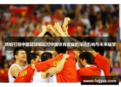 姚明引领中国篮球崛起对中国体育发展的深远影响与未来展望